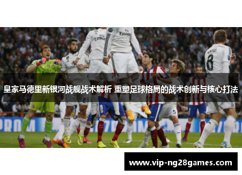 皇家马德里新银河战舰战术解析 重塑足球格局的战术创新与核心打法
