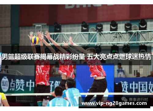 男篮超级联赛揭幕战精彩纷呈 五大亮点点燃球迷热情