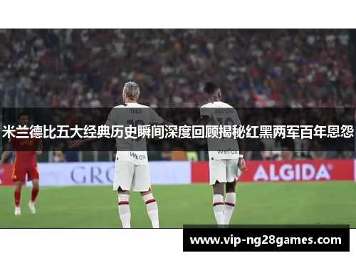 米兰德比五大经典历史瞬间深度回顾揭秘红黑两军百年恩怨
