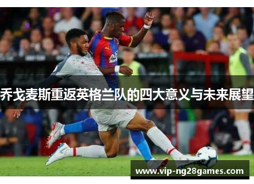 乔戈麦斯重返英格兰队的四大意义与未来展望
