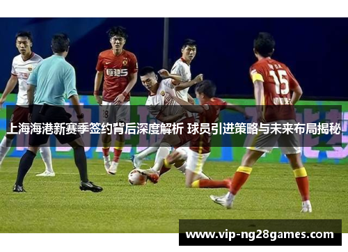 上海海港新赛季签约背后深度解析 球员引进策略与未来布局揭秘