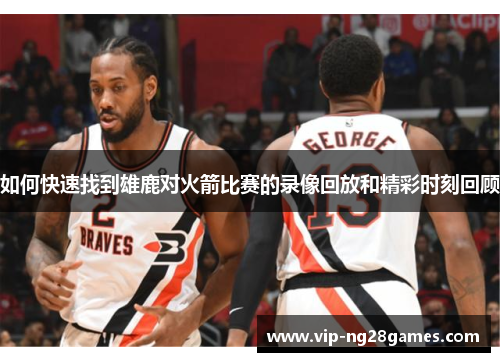 如何快速找到雄鹿对火箭比赛的录像回放和精彩时刻回顾