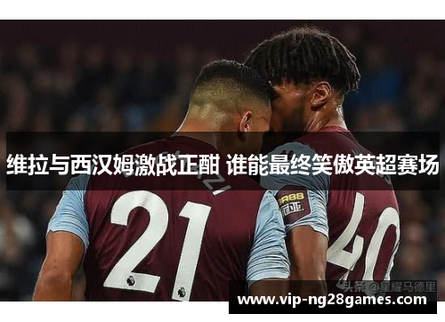 维拉与西汉姆激战正酣 谁能最终笑傲英超赛场