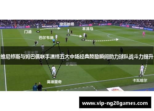 维尼修斯与姆巴佩联手演绎五大中场经典鼓励瞬间助力球队战斗力提升