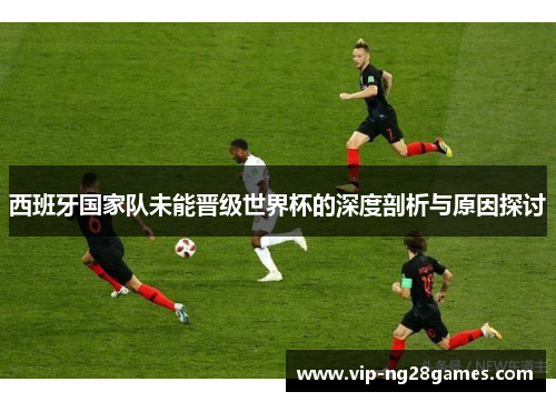 西班牙国家队未能晋级世界杯的深度剖析与原因探讨