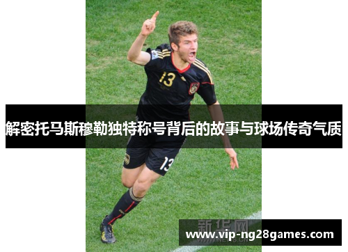 解密托马斯穆勒独特称号背后的故事与球场传奇气质
