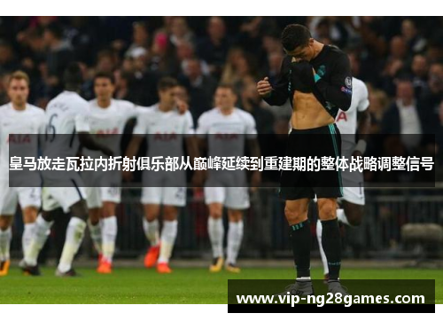 皇马放走瓦拉内折射俱乐部从巅峰延续到重建期的整体战略调整信号