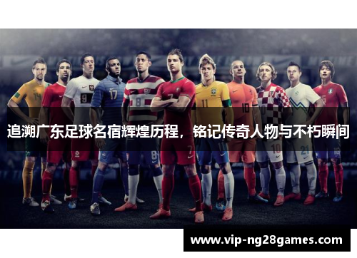 追溯广东足球名宿辉煌历程，铭记传奇人物与不朽瞬间