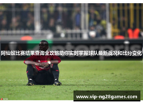 阿仙奴比赛结果查询全攻略助你实时掌握球队最新战况和比分变化