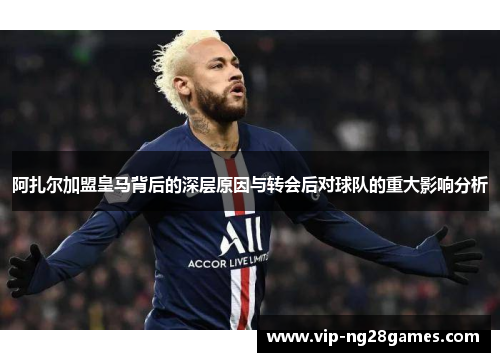 阿扎尔加盟皇马背后的深层原因与转会后对球队的重大影响分析 阿扎尔加盟皇马背后的深层原因与转会后对球队的重大影响分析