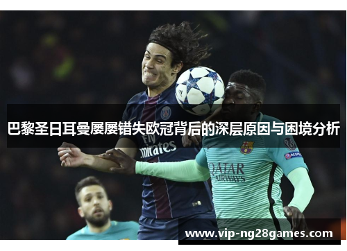 巴黎圣日耳曼屡屡错失欧冠背后的深层原因与困境分析 巴黎圣日耳曼屡屡错失欧冠背后的深层原因与困境分析