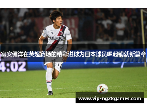 富安健洋在英超赛场的精彩进球为日本球员崛起铺就新篇章