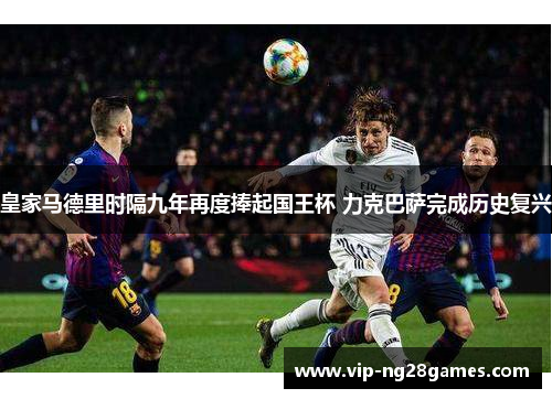 皇家马德里时隔九年再度捧起国王杯 力克巴萨完成历史复兴