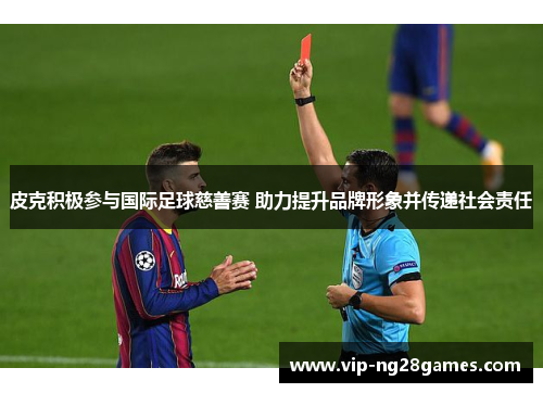 皮克积极参与国际足球慈善赛 助力提升品牌形象并传递社会责任 皮克积极参与国际足球慈善赛 助力提升品牌形象并传递社会责任